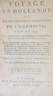  p Voyage en Hollande p p et p p Sur les frontieres occidentales p p De l Allemagne p p Fait en 1794 p p i Suivi d un Voyage dans les Comtes de Lancaster le Wesmoreland et le Cumberland i p p i Ouvrage dans lequel on trouve des detail sur les Moeurs le Caractere les Ressources les Richesses les Productions le Commerce des Habitans de ces contrees sur les diverses Operations militaires des Generaux Francais et Ennemis dans la presente Guerre le Siege de Mayence par Custines celui qu il soutint depuis dans cette Ville sur le Roi de Prusse et les Emigres etc i p p Traduit de l Anglais sur la Seconde Edition p p Par A Cantwel Traducteur de Gibbon p p 2 Tomes p 